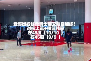 左右侧是19投全中！出发犹他爵士客场前 登哥又进行了独自加练